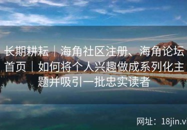 长期耕耘｜海角社区注册、海角论坛首页｜如何将个人兴趣做成系列化主题并吸引一批忠实读者