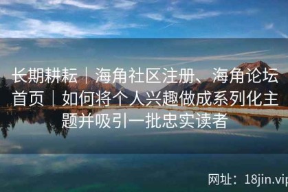 长期耕耘｜海角社区注册、海角论坛首页｜如何将个人兴趣做成系列化主题并吸引一批忠实读者