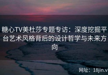 糖心TV美杜莎专题专访：深度挖掘平台艺术风格背后的设计哲学与未来方向
