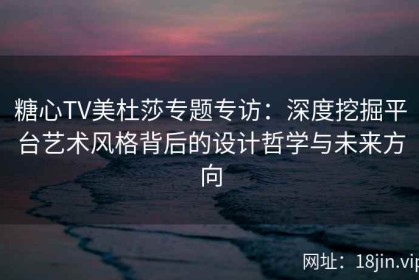 糖心TV美杜莎专题专访：深度挖掘平台艺术风格背后的设计哲学与未来方向