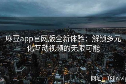 麻豆app官网版全新体验：解锁多元化互动视频的无限可能