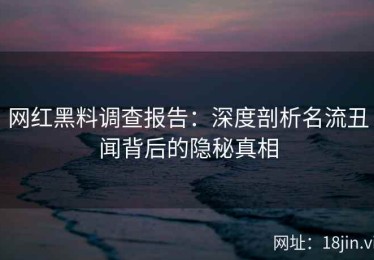 网红黑料调查报告：深度剖析名流丑闻背后的隐秘真相