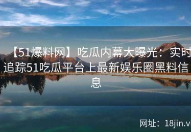 【51爆料网】吃瓜内幕大曝光：实时追踪51吃瓜平台上最新娱乐圈黑料信息