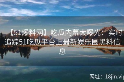 【51爆料网】吃瓜内幕大曝光：实时追踪51吃瓜平台上最新娱乐圈黑料信息