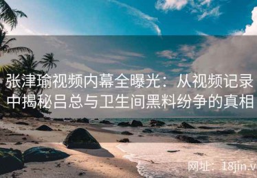 张津瑜视频内幕全曝光：从视频记录中揭秘吕总与卫生间黑料纷争的真相