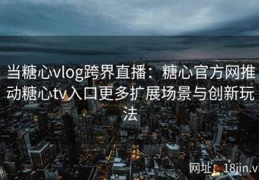 当糖心vlog跨界直播：糖心官方网推动糖心tv入口更多扩展场景与创新玩法