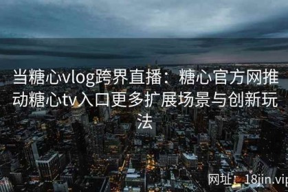 当糖心vlog跨界直播：糖心官方网推动糖心tv入口更多扩展场景与创新玩法