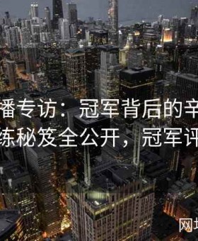 大赛直播专访：冠军背后的辛酸历程与训练秘笈全公开，冠军评选赛