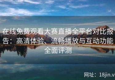 在线免费观看大赛直播全平台对比报告：高清体验、流畅播放与互动功能全面评测