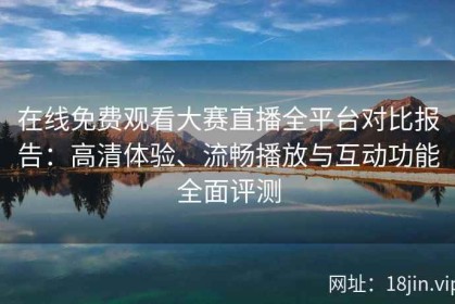 在线免费观看大赛直播全平台对比报告：高清体验、流畅播放与互动功能全面评测