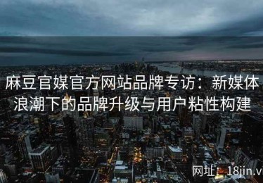 麻豆官媒官方网站品牌专访：新媒体浪潮下的品牌升级与用户粘性构建