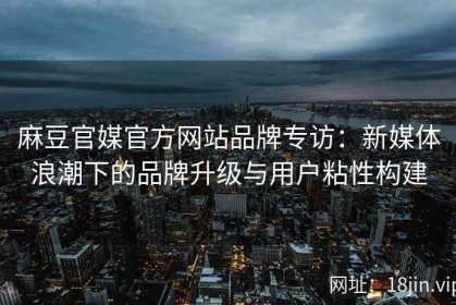 麻豆官媒官方网站品牌专访：新媒体浪潮下的品牌升级与用户粘性构建
