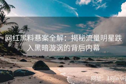 网红黑料悬案全解：揭秘流量明星跌入黑暗漩涡的背后内幕