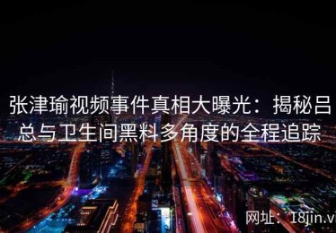 张津瑜视频事件真相大曝光：揭秘吕总与卫生间黑料多角度的全程追踪