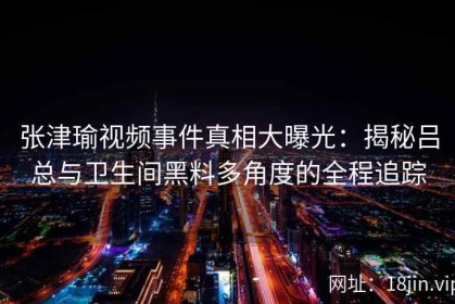 张津瑜视频事件真相大曝光：揭秘吕总与卫生间黑料多角度的全程追踪