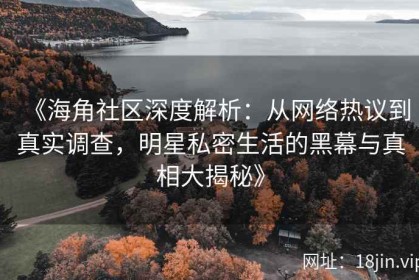 《海角社区深度解析：从网络热议到真实调查，明星私密生活的黑幕与真相大揭秘》