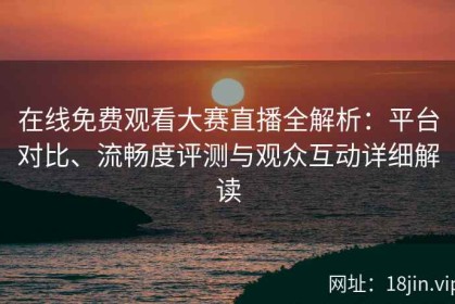 在线免费观看大赛直播全解析：平台对比、流畅度评测与观众互动详细解读