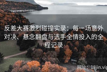 反差大赛激烈碰撞实录：每一场意外对决、悬念翻盘与选手全情投入的全程记录
