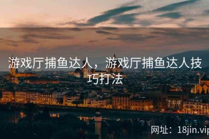 游戏厅捕鱼达人，游戏厅捕鱼达人技巧打法