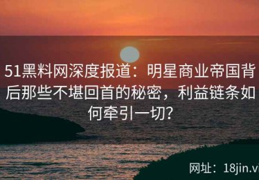 51黑料网深度报道：明星商业帝国背后那些不堪回首的秘密，利益链条如何牵引一切？