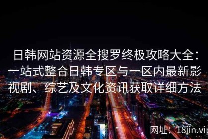 日韩网站资源全搜罗终极攻略大全：一站式整合日韩专区与一区内最新影视剧、综艺及文化资讯获取详细方法