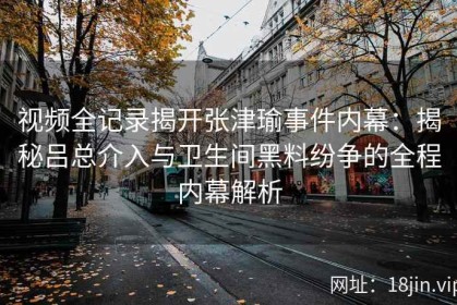 视频全记录揭开张津瑜事件内幕：揭秘吕总介入与卫生间黑料纷争的全程内幕解析