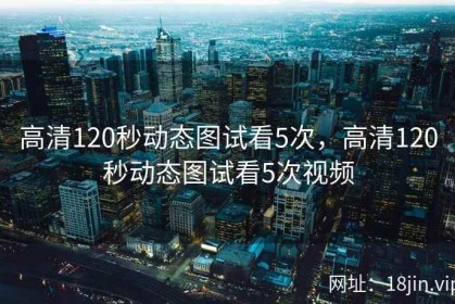 高清120秒动态图试看5次，高清120秒动态图试看5次视频