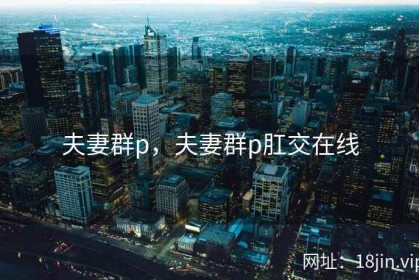 夫妻群p，夫妻群p肛交在线