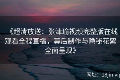 《超清放送：张津瑜视频完整版在线观看全程直播，幕后制作与隐秘花絮全面呈现》