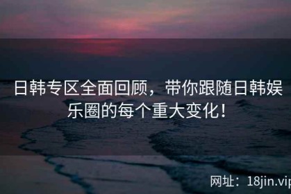 日韩专区全面回顾，带你跟随日韩娱乐圈的每个重大变化！