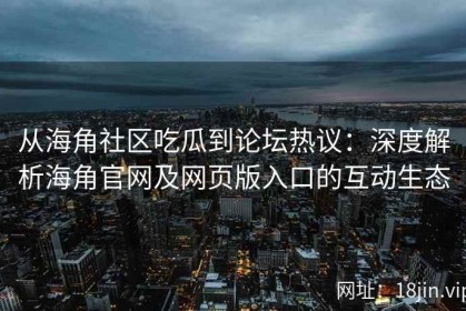 从海角社区吃瓜到论坛热议：深度解析海角官网及网页版入口的互动生态