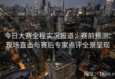 今日大赛全程实况报道：赛前预测、现场直击与赛后专家点评全景呈现