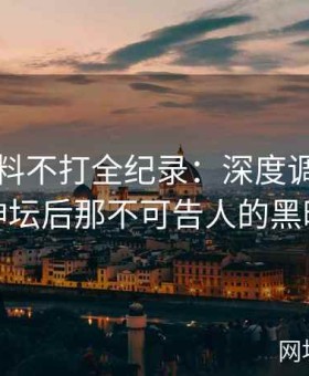 网红黑料不打全纪录：深度调查名人跌落神坛后那不可告人的黑暗内幕