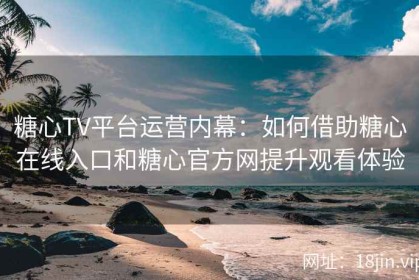 糖心TV平台运营内幕：如何借助糖心在线入口和糖心官方网提升观看体验