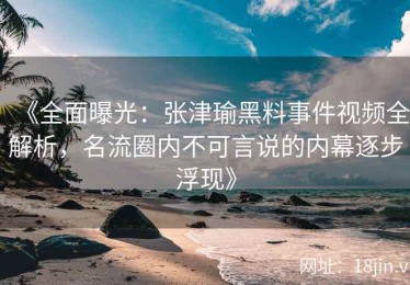 《全面曝光：张津瑜黑料事件视频全解析，名流圈内不可言说的内幕逐步浮现》
