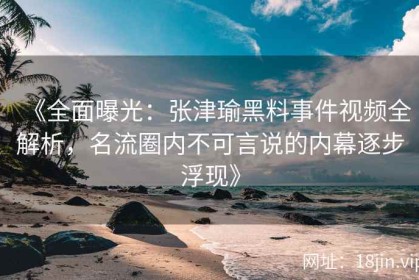 《全面曝光：张津瑜黑料事件视频全解析，名流圈内不可言说的内幕逐步浮现》