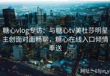 糖心vlog专访：与糖心tv美杜莎明星主创面对面畅聊，糖心在线入口倾情奉送