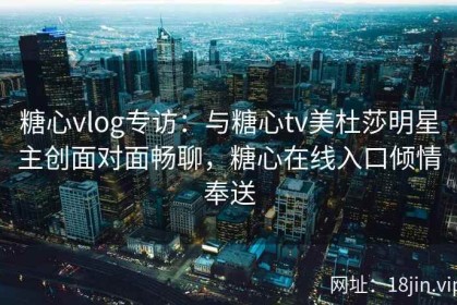 糖心vlog专访：与糖心tv美杜莎明星主创面对面畅聊，糖心在线入口倾情奉送