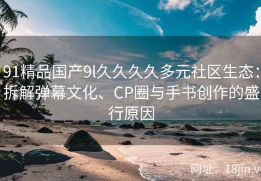 91精品国产9l久久久久多元社区生态：拆解弹幕文化、CP圈与手书创作的盛行原因