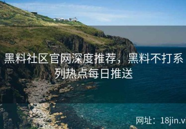 黑料社区官网深度推荐，黑料不打系列热点每日推送