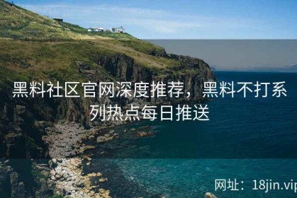 黑料社区官网深度推荐，黑料不打系列热点每日推送