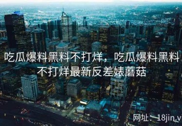 吃瓜爆料黑料不打烊，吃瓜爆料黑料不打烊最新反差婊蘑菇
