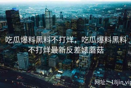 吃瓜爆料黑料不打烊，吃瓜爆料黑料不打烊最新反差婊蘑菇