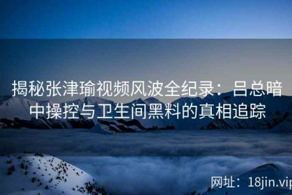揭秘张津瑜视频风波全纪录：吕总暗中操控与卫生间黑料的真相追踪