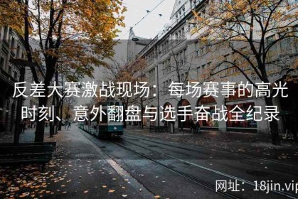 反差大赛激战现场：每场赛事的高光时刻、意外翻盘与选手奋战全纪录