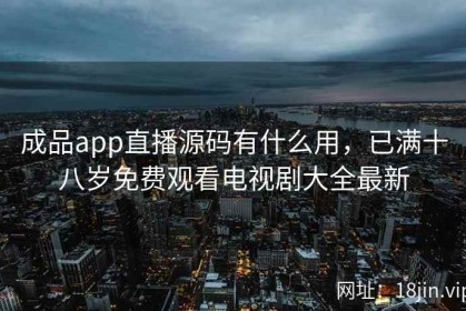 成品app直播源码有什么用，已满十八岁免费观看电视剧大全最新