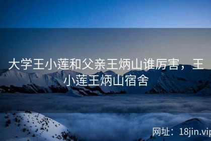 大学王小莲和父亲王炳山谁厉害，王小莲王炳山宿舍