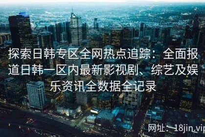 探索日韩专区全网热点追踪：全面报道日韩一区内最新影视剧、综艺及娱乐资讯全数据全记录