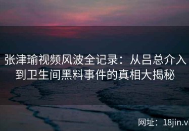 张津瑜视频风波全记录：从吕总介入到卫生间黑料事件的真相大揭秘