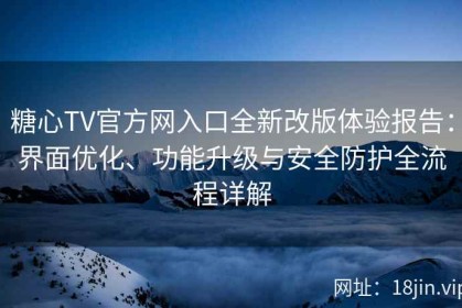 糖心TV官方网入口全新改版体验报告：界面优化、功能升级与安全防护全流程详解
